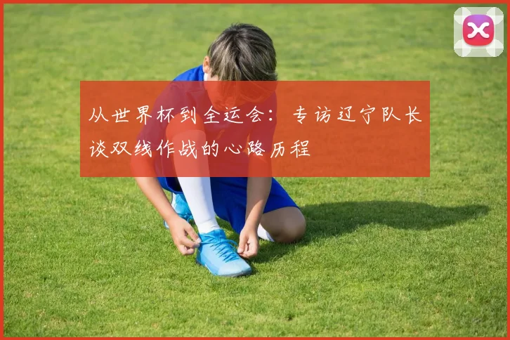 从世界杯到全运会：专访辽宁队长谈双线作战的心路历程