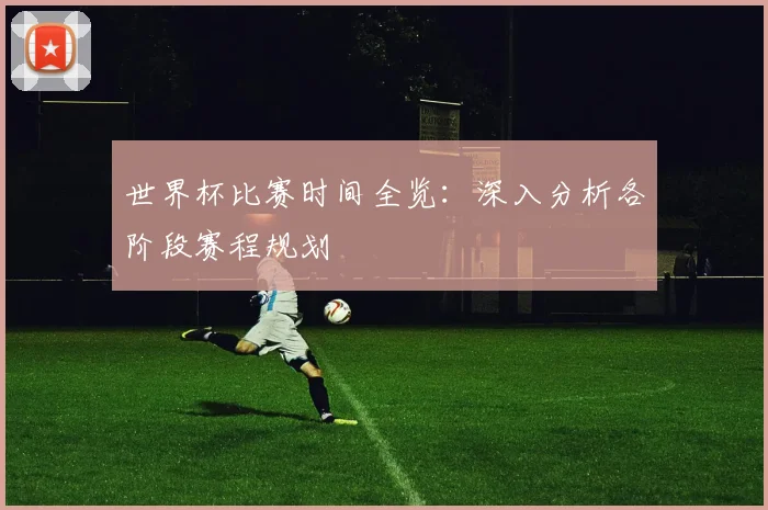 世界杯比赛时间全览：深入分析各阶段赛程规划