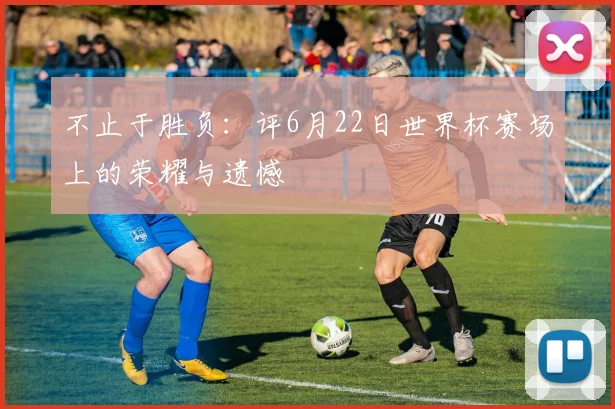 不止于胜负：评6月22日世界杯赛场上的荣耀与遗憾