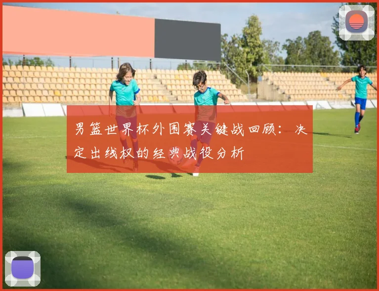 男篮世界杯外围赛关键战回顾：决定出线权的经典战役分析