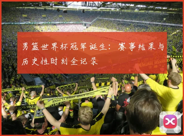 男篮世界杯冠军诞生：赛事结果与历史性时刻全记录