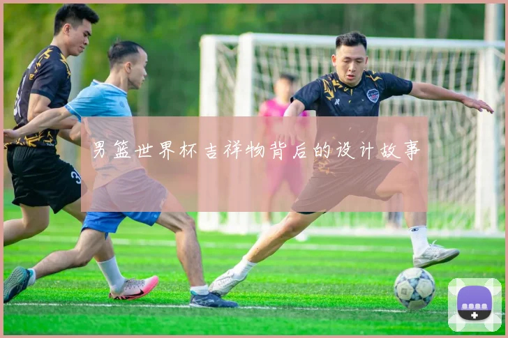 男篮世界杯吉祥物背后的设计故事