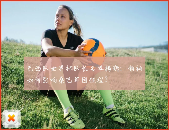 巴西队世界杯队长名单揭晓:领袖如何影响桑巴军团征程?