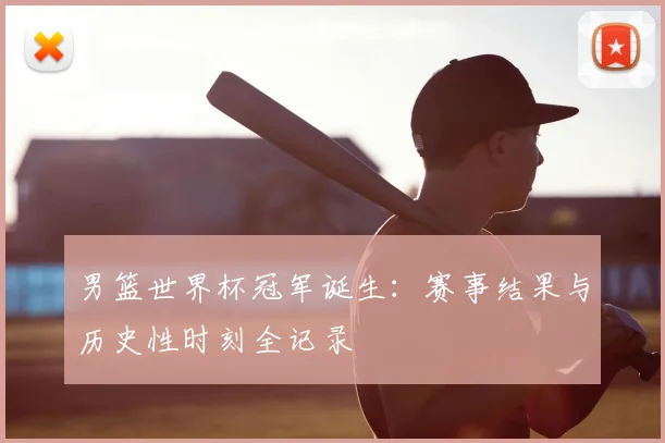 男篮世界杯冠军诞生：赛事结果与历史性时刻全记录
