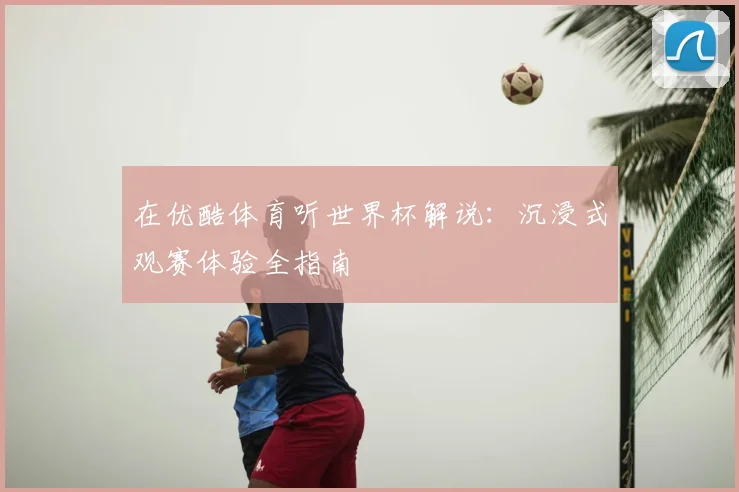 在优酷体育听世界杯解说：沉浸式观赛体验全指南