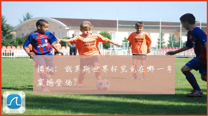 揭秘：俄罗斯世界杯究竟在哪一年震撼登场？
