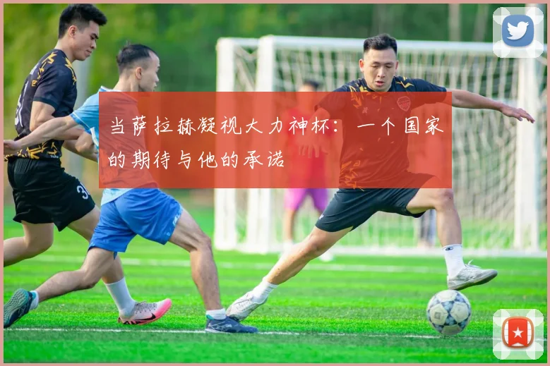 当萨拉赫凝视大力神杯：一个国家的期待与他的承诺