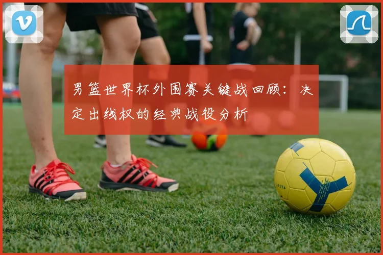 男篮世界杯外围赛关键战回顾：决定出线权的经典战役分析