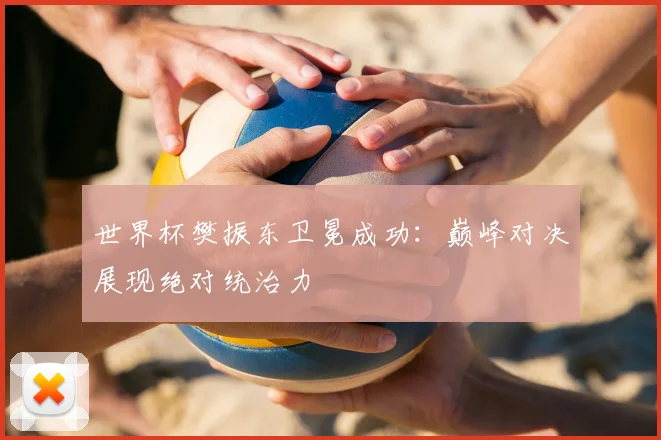 世界杯樊振东卫冕成功：巅峰对决展现绝对统治力