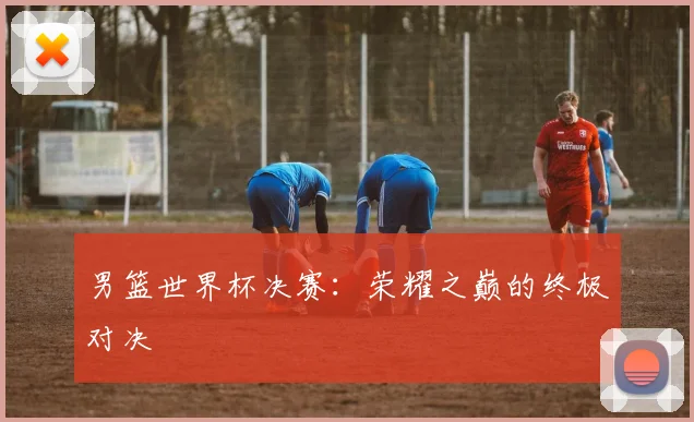 男篮世界杯决赛：荣耀之巅的终极对决