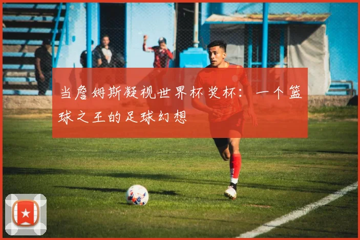 当詹姆斯凝视世界杯奖杯：一个篮球之王的足球幻想