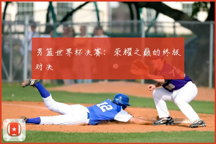 男篮世界杯决赛：荣耀之巅的终极对决