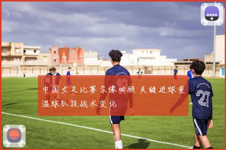 中国女足比赛录像回顾 关键进球重温球队技战术变化