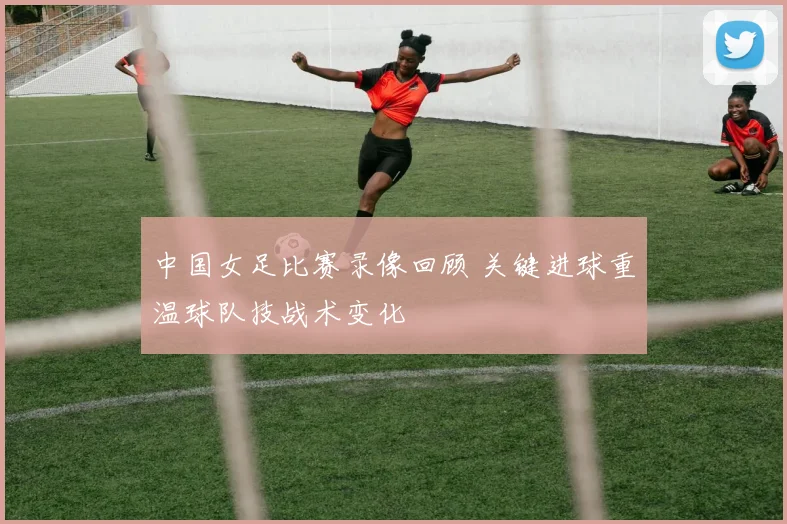中国女足比赛录像回顾 关键进球重温球队技战术变化