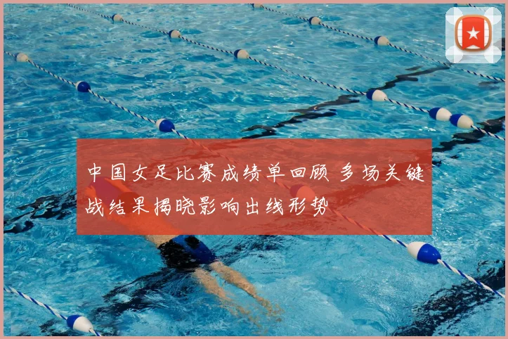 中国女足比赛成绩单回顾 多场关键战结果揭晓影响出线形势